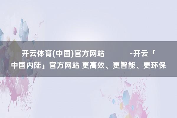 开云体育(中国)官方网站            -开云「中国内陆」官方网站 更高效、更智能、更环保