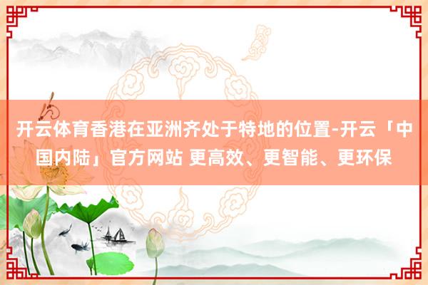 开云体育香港在亚洲齐处于特地的位置-开云「中国内陆」官方网站 更高效、更智能、更环保