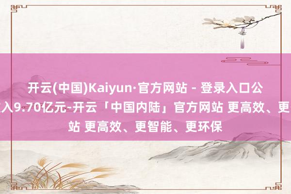 开云(中国)Kaiyun·官方网站 - 登录入口公司罢了交易收入9.70亿元-开云「中国内陆」官方网站 更高效、更智能、更环保