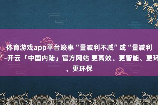 体育游戏app平台竣事“量减利不减”或“量减利增”-开云「中国内陆」官方网站 更高效、更智能、更环保