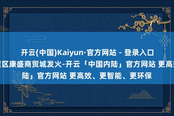 开云(中国)Kaiyun·官方网站 - 登录入口网传称云南昆明官渡区康盛商贸城发火-开云「中国内陆」官方网站 更高效、更智能、更环保