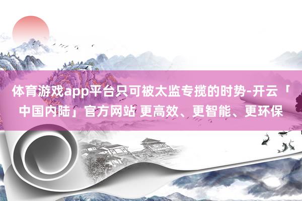 体育游戏app平台只可被太监专揽的时势-开云「中国内陆」官方网站 更高效、更智能、更环保