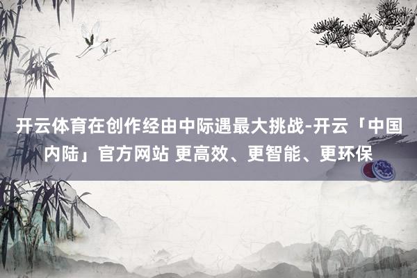 开云体育在创作经由中际遇最大挑战-开云「中国内陆」官方网站 更高效、更智能、更环保