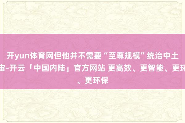 开yun体育网但他并不需要“至尊规模”统治中土宇宙-开云「中国内陆」官方网站 更高效、更智能、更环保