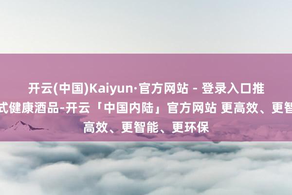 开云(中国)Kaiyun·官方网站 - 登录入口推出了多款新式健康酒品-开云「中国内陆」官方网站 更高效、更智能、更环保