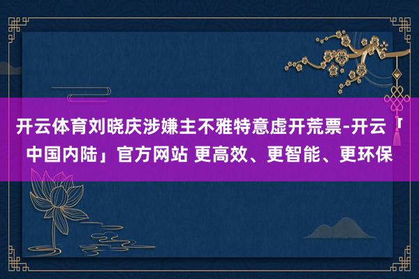 开云体育刘晓庆涉嫌主不雅特意虚开荒票-开云「中国内陆」官方网站 更高效、更智能、更环保