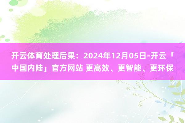 开云体育处理后果：2024年12月05日-开云「中国内陆」官方网站 更高效、更智能、更环保