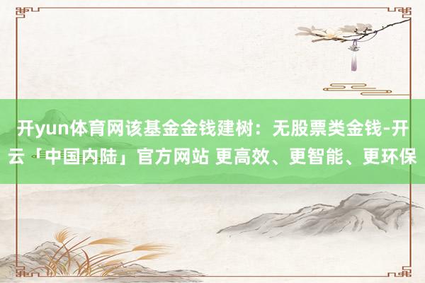 开yun体育网该基金金钱建树：无股票类金钱-开云「中国内陆」官方网站 更高效、更智能、更环保