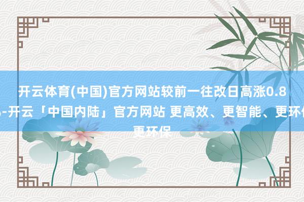 开云体育(中国)官方网站较前一往改日高涨0.8%-开云「中国内陆」官方网站 更高效、更智能、更环保