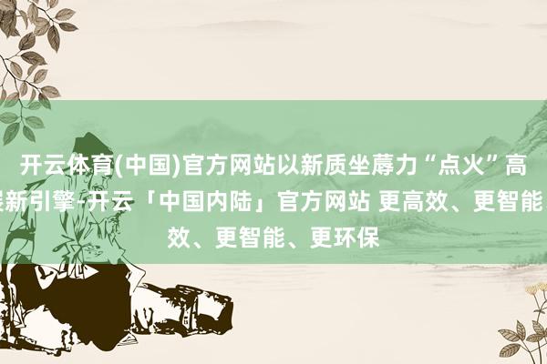 开云体育(中国)官方网站以新质坐蓐力“点火”高质料发展新引擎-开云「中国内陆」官方网站 更高效、更智能、更环保