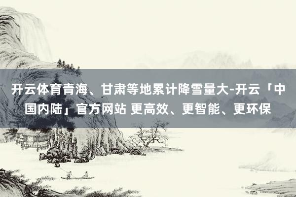开云体育青海、甘肃等地累计降雪量大-开云「中国内陆」官方网站 更高效、更智能、更环保