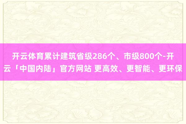 开云体育累计建筑省级286个、市级800个-开云「中国内陆」官方网站 更高效、更智能、更环保
