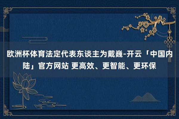 欧洲杯体育法定代表东谈主为戴巍-开云「中国内陆」官方网站 更高效、更智能、更环保