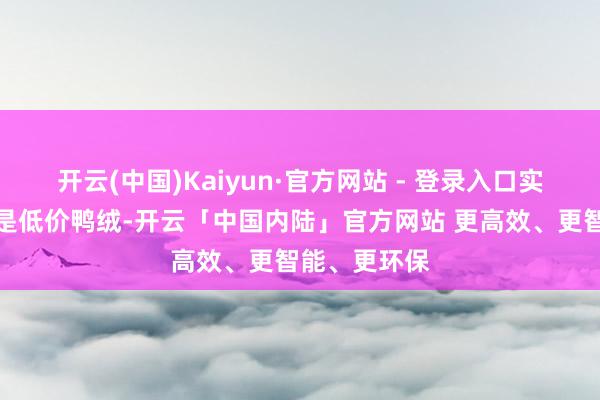 开云(中国)Kaiyun·官方网站 - 登录入口实质上用的却是低价鸭绒-开云「中国内陆」官方网站 更高效、更智能、更环保