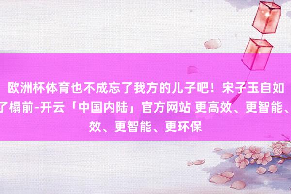 欧洲杯体育也不成忘了我方的儿子吧！宋子玉自如的走到了榻前-开云「中国内陆」官方网站 更高效、更智能、更环保