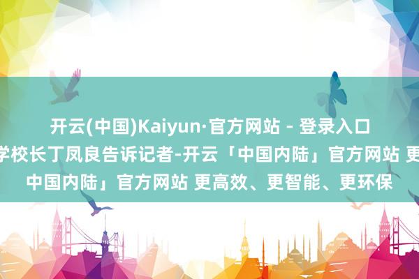 开云(中国)Kaiyun·官方网站 - 登录入口”北京市海淀区民族小学校长丁凤良告诉记者-开云「中国内陆」官方网站 更高效、更智能、更环保