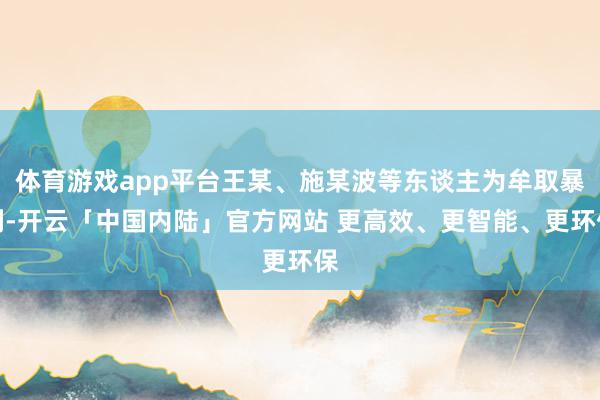 体育游戏app平台王某、施某波等东谈主为牟取暴利-开云「中国内陆」官方网站 更高效、更智能、更环保