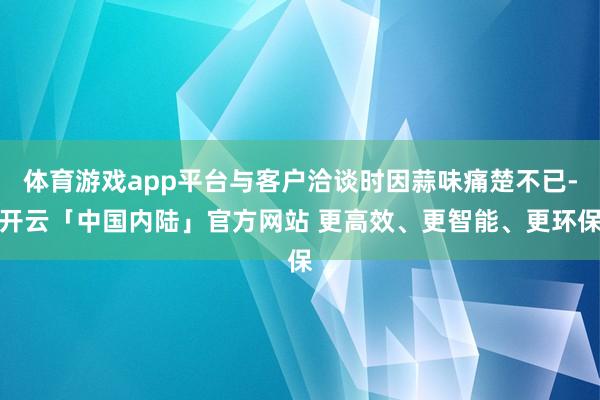 体育游戏app平台与客户洽谈时因蒜味痛楚不已-开云「中国内陆」官方网站 更高效、更智能、更环保
