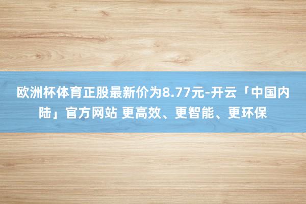 欧洲杯体育正股最新价为8.77元-开云「中国内陆」官方网站 更高效、更智能、更环保
