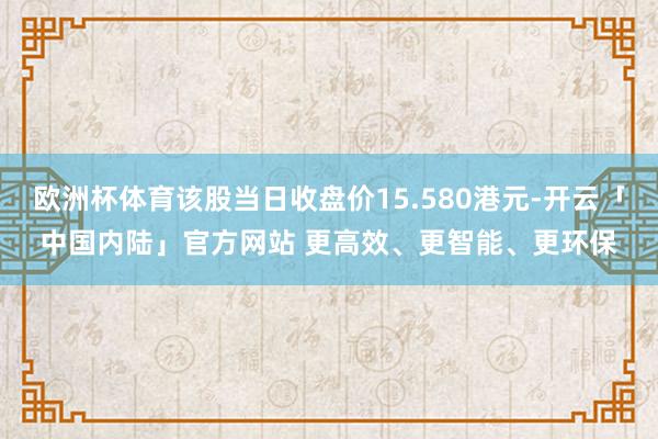 欧洲杯体育该股当日收盘价15.580港元-开云「中国内陆」官方网站 更高效、更智能、更环保