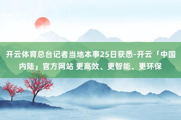 开云体育总台记者当地本事25日获悉-开云「中国内陆」官方网站 更高效、更智能、更环保