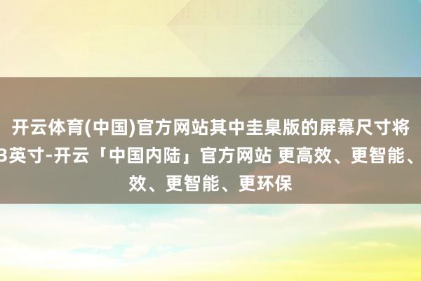 开云体育(中国)官方网站其中圭臬版的屏幕尺寸将增至6.3英寸-开云「中国内陆」官方网站 更高效、更智能、更环保