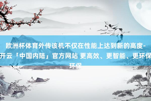 欧洲杯体育外传该机不仅在性能上达到新的高度-开云「中国内陆」官方网站 更高效、更智能、更环保