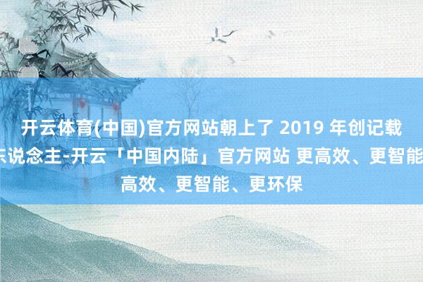 开云体育(中国)官方网站朝上了 2019 年创记载的 312 东说念主-开云「中国内陆」官方网站 更高效、更智能、更环保