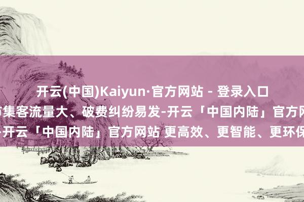 开云(中国)Kaiyun·官方网站 - 登录入口规矩东说念主员针对面前市集客流量大、破费纠纷易发-开云「中国内陆」官方网站 更高效、更智能、更环保