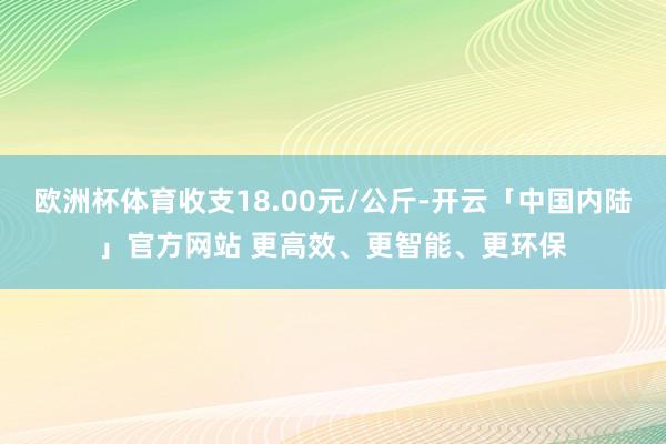 欧洲杯体育收支18.00元/公斤-开云「中国内陆」官方网站 更高效、更智能、更环保