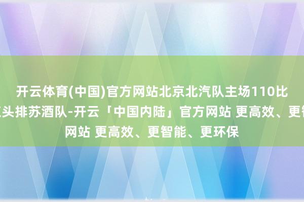 开云体育(中国)官方网站北京北汽队主场110比109顺服南京头排苏酒队-开云「中国内陆」官方网站 更高效、更智能、更环保