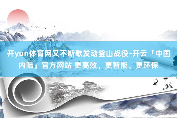 开yun体育网又不断歇发动釜山战役-开云「中国内陆」官方网站 更高效、更智能、更环保