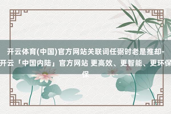 开云体育(中国)官方网站关联词任弼时老是推却-开云「中国内陆」官方网站 更高效、更智能、更环保