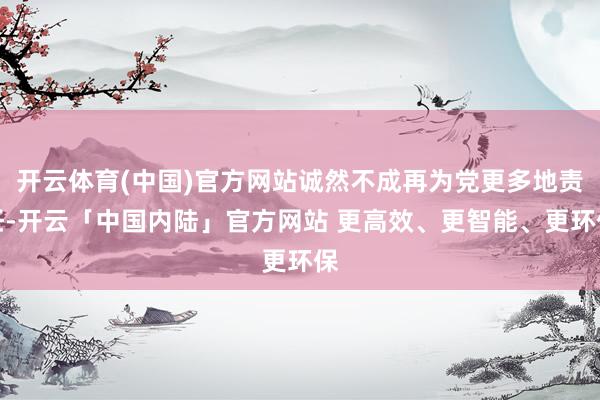 开云体育(中国)官方网站诚然不成再为党更多地责任-开云「中国内陆」官方网站 更高效、更智能、更环保