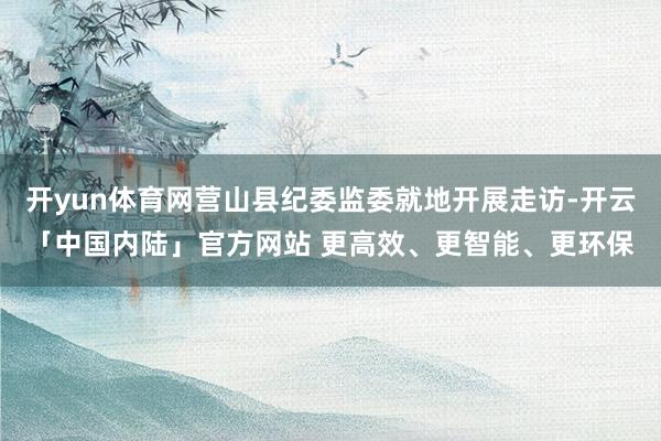 开yun体育网营山县纪委监委就地开展走访-开云「中国内陆」官方网站 更高效、更智能、更环保