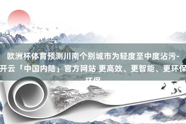欧洲杯体育预测川南个别城市为轻度至中度沾污-开云「中国内陆」官方网站 更高效、更智能、更环保