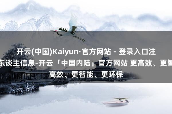 开云(中国)Kaiyun·官方网站 - 登录入口注册后填报个东谈主信息-开云「中国内陆」官方网站 更高效、更智能、更环保