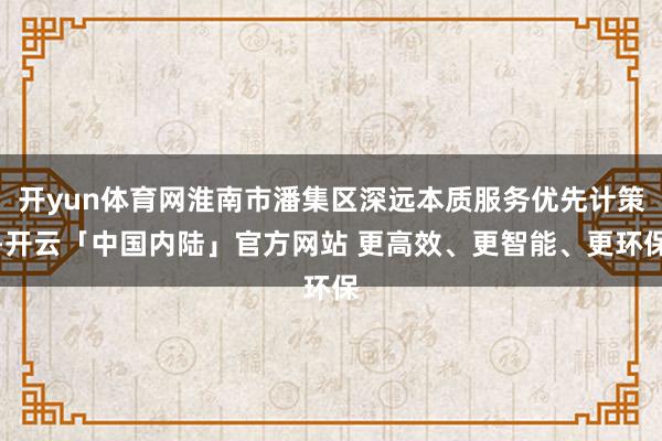 开yun体育网淮南市潘集区深远本质服务优先计策-开云「中国内陆」官方网站 更高效、更智能、更环保