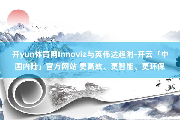 开yun体育网Innoviz与英伟达趋附-开云「中国内陆」官方网站 更高效、更智能、更环保