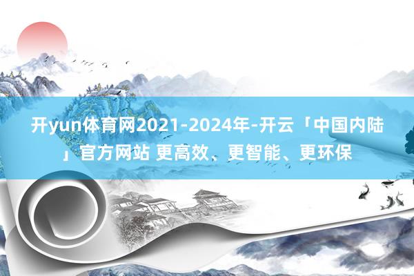 开yun体育网2021-2024年-开云「中国内陆」官方网站 更高效、更智能、更环保