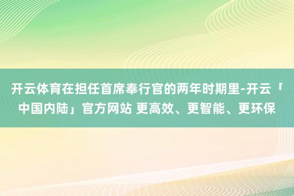开云体育在担任首席奉行官的两年时期里-开云「中国内陆」官方网站 更高效、更智能、更环保