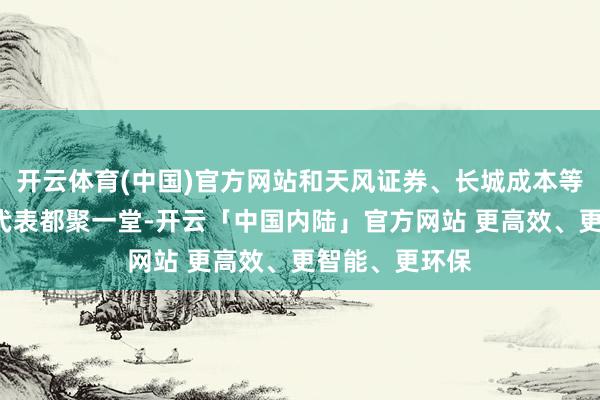 开云体育(中国)官方网站和天风证券、长城成本等5家投资机构代表都聚一堂-开云「中国内陆」官方网站 更高效、更智能、更环保