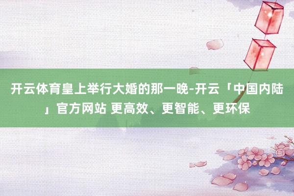 开云体育皇上举行大婚的那一晚-开云「中国内陆」官方网站 更高效、更智能、更环保