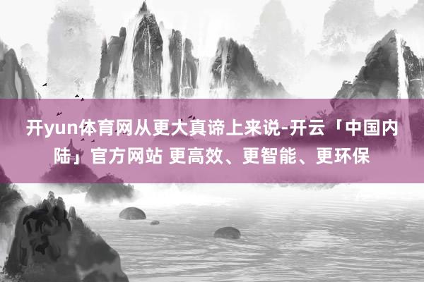 开yun体育网　　从更大真谛上来说-开云「中国内陆」官方网站 更高效、更智能、更环保