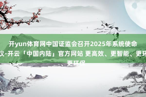 开yun体育网中国证监会召开2025年系统使命会议-开云「中国内陆」官方网站 更高效、更智能、更环保