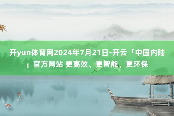 开yun体育网2024年7月21日-开云「中国内陆」官方网站 更高效、更智能、更环保