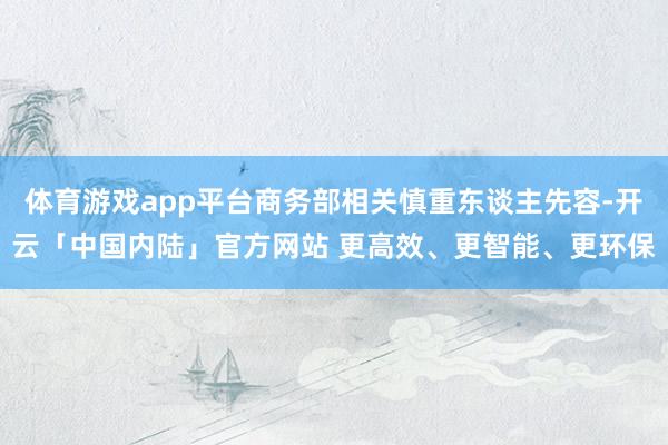 体育游戏app平台商务部相关慎重东谈主先容-开云「中国内陆」官方网站 更高效、更智能、更环保