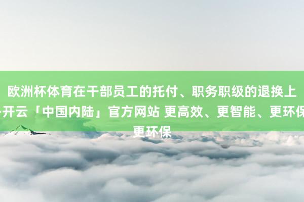 欧洲杯体育在干部员工的托付、职务职级的退换上-开云「中国内陆」官方网站 更高效、更智能、更环保