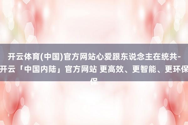 开云体育(中国)官方网站心爱跟东说念主在统共-开云「中国内陆」官方网站 更高效、更智能、更环保