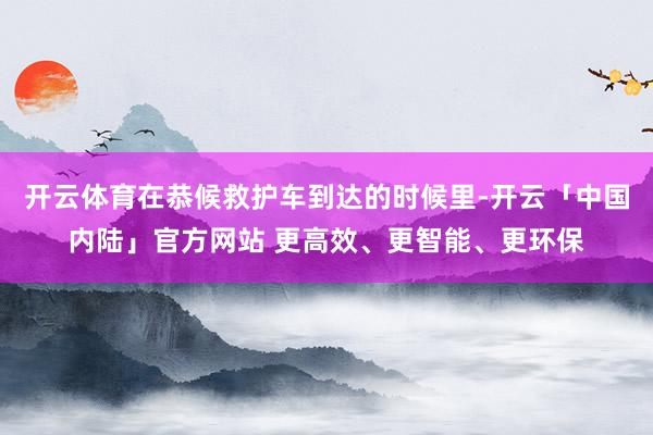 开云体育在恭候救护车到达的时候里-开云「中国内陆」官方网站 更高效、更智能、更环保